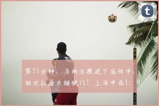 第51分钟，马纳法跟进下底传中，助攻拉唐头槌破门！上海申花1：0领先！