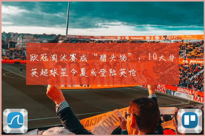 欧冠淘汰赛成“猎头场”，10大非英超球星今夏或登陆英伦