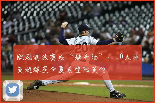 欧冠淘汰赛成“猎头场”，10大非英超球星今夏或登陆英伦