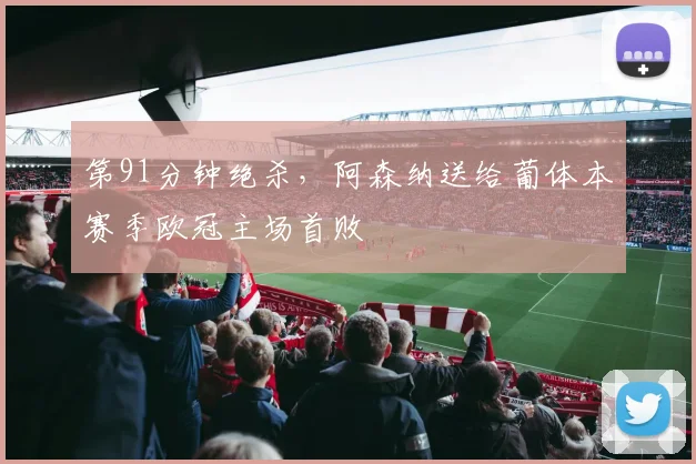 第91分钟绝杀，阿森纳送给葡体本赛季欧冠主场首败